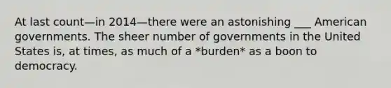 At last count—in 2014—there were an astonishing ___ American governments. The sheer number of governments in the United States is, at times, as much of a *burden* as a boon to democracy.