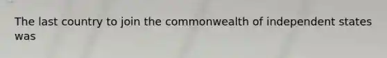 The last country to join the commonwealth of independent states was