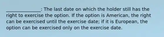 _______________: The last date on which the holder still has the right to exercise the option. If the option is​ American, the right can be exercised until the exercise​ date; if it is​ European, the option can be exercised only on the exercise date.