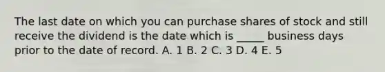 The last date on which you can purchase shares of stock and still receive the dividend is the date which is _____ business days prior to the date of record. A. 1 B. 2 C. 3 D. 4 E. 5