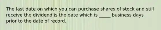 The last date on which you can purchase shares of stock and still receive the dividend is the date which is _____ business days prior to the date of record.