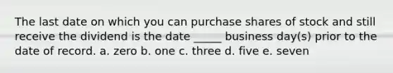 The last date on which you can purchase shares of stock and still receive the dividend is the date _____ business day(s) prior to the date of record. a. zero b. one c. three d. five e. seven