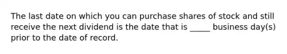 The last date on which you can purchase shares of stock and still receive the next dividend is the date that is _____ business day(s) prior to the date of record.