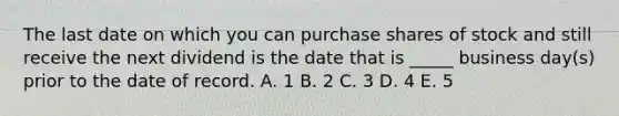 The last date on which you can purchase shares of stock and still receive the next dividend is the date that is _____ business day(s) prior to the date of record. A. 1 B. 2 C. 3 D. 4 E. 5