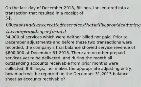 On the last day of December 2013, Billings, Inc. entered into a transaction that resulted in a receipt of 54,000 cash in advance realted to services that will be provided during January 2014. During December of 2013, the company also performed34,000 of services which were neither billed nor paid. Prior to December adjustments and before these two transactions were recorded, the company's trial balance showed service revenue of 800,000 at December 31,2013. There are no other prepaid services yet to be delivered, and during the month all outstanding accounts receivable from prior months were collected. If BIllings, Inc. makes the appropriate adjusting entry, how much will be reported on the December 31,2013 balance sheet as accounts receivable?