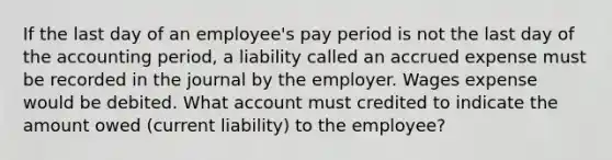 If the last day of an employee's pay period is not the last day of the accounting period, a liability called an accrued expense must be recorded in the journal by the employer. Wages expense would be debited. What account must credited to indicate the amount owed (current liability) to the employee?