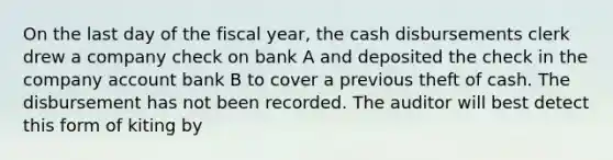 On the last day of the fiscal year, the cash disbursements clerk drew a company check on bank A and deposited the check in the company account bank B to cover a previous theft of cash. The disbursement has not been recorded. The auditor will best detect this form of kiting by