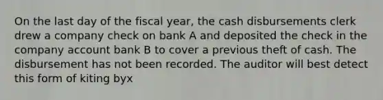 On the last day of the fiscal year, the cash disbursements clerk drew a company check on bank A and deposited the check in the company account bank B to cover a previous theft of cash. The disbursement has not been recorded. The auditor will best detect this form of kiting byx