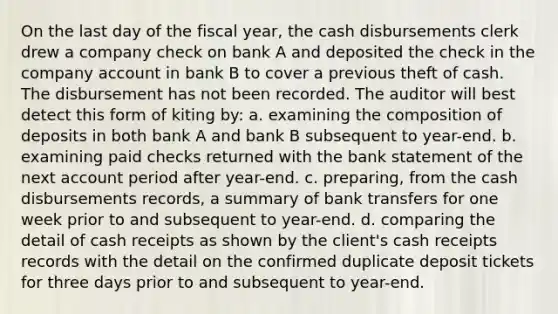 On the last day of the fiscal year, the cash disbursements clerk drew a company check on bank A and deposited the check in the company account in bank B to cover a previous theft of cash. The disbursement has not been recorded. The auditor will best detect this form of kiting by: a. examining the composition of deposits in both bank A and bank B subsequent to year-end. b. examining paid checks returned with the bank statement of the next account period after year-end. c. preparing, from the cash disbursements records, a summary of bank transfers for one week prior to and subsequent to year-end. d. comparing the detail of cash receipts as shown by the client's cash receipts records with the detail on the confirmed duplicate deposit tickets for three days prior to and subsequent to year-end.