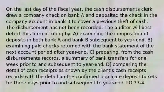 On the last day of the fiscal year, the cash disbursements clerk drew a company check on bank A and deposited the check in the company account in bank B to cover a previous theft of cash. The disbursement has not been recorded. The auditor will best detect this form of kiting by: A) examining the composition of deposits in both bank A and bank B subsequent to year-end. B) examining paid checks returned with the bank statement of the next account period after year-end. C) preparing, from the cash disbursements records, a summary of bank transfers for one week prior to and subsequent to year-end. D) comparing the detail of cash receipts as shown by the client's cash receipts records with the detail on the confirmed duplicate deposit tickets for three days prior to and subsequent to year-end. LO 23-4