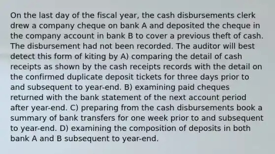 On the last day of the fiscal year, the cash disbursements clerk drew a company cheque on bank A and deposited the cheque in the company account in bank B to cover a previous theft of cash. The disbursement had not been recorded. The auditor will best detect this form of kiting by A) comparing the detail of cash receipts as shown by the cash receipts records with the detail on the confirmed duplicate deposit tickets for three days prior to and subsequent to year-end. B) examining paid cheques returned with the bank statement of the next account period after year-end. C) preparing from the cash disbursements book a summary of bank transfers for one week prior to and subsequent to year-end. D) examining the composition of deposits in both bank A and B subsequent to year-end.