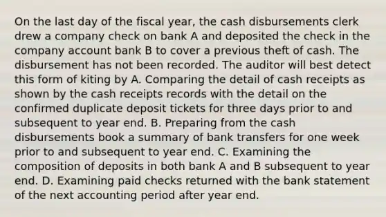 On the last day of the fiscal year, the cash disbursements clerk drew a company check on bank A and deposited the check in the company account bank B to cover a previous theft of cash. The disbursement has not been recorded. The auditor will best detect this form of kiting by A. Comparing the detail of cash receipts as shown by the cash receipts records with the detail on the confirmed duplicate deposit tickets for three days prior to and subsequent to year end. B. Preparing from the cash disbursements book a summary of bank transfers for one week prior to and subsequent to year end. C. Examining the composition of deposits in both bank A and B subsequent to year end. D. Examining paid checks returned with the bank statement of the next accounting period after year end.