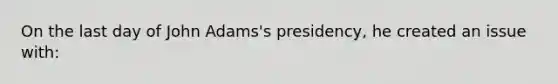 On the last day of John Adams's presidency, he created an issue with: