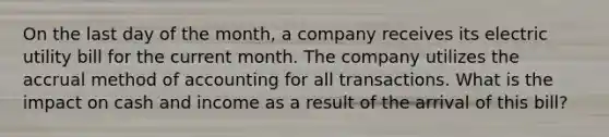 On the last day of the month, a company receives its electric utility bill for the current month. The company utilizes the accrual method of accounting for all transactions. What is the impact on cash and income as a result of the arrival of this bill?