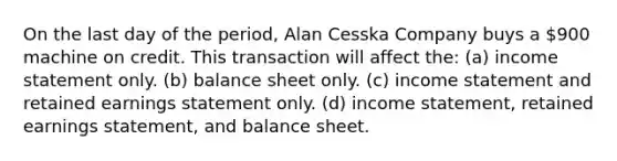 On the last day of the period, Alan Cesska Company buys a 900 machine on credit. This transaction will affect the: (a) <a href='https://www.questionai.com/knowledge/kCPMsnOwdm-income-statement' class='anchor-knowledge'>income statement</a> only. (b) balance sheet only. (c) income statement and retained earnings statement only. (d) income statement, retained earnings statement, and balance sheet.