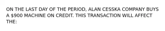 ON THE LAST DAY OF THE PERIOD, ALAN CESSKA COMPANY BUYS A 900 MACHINE ON CREDIT. THIS TRANSACTION WILL AFFECT THE: