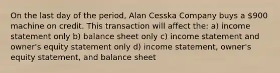 On the last day of the period, Alan Cesska Company buys a 900 machine on credit. This transaction will affect the: a) income statement only b) balance sheet only c) income statement and owner's equity statement only d) income statement, owner's equity statement, and balance sheet