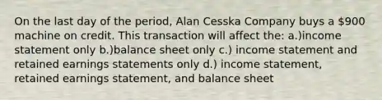 On the last day of the period, Alan Cesska Company buys a 900 machine on credit. This transaction will affect the: a.)income statement only b.)balance sheet only c.) income statement and retained earnings statements only d.) income statement, retained earnings statement, and balance sheet