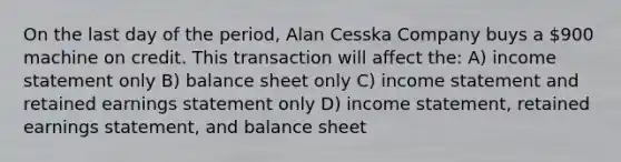 On the last day of the period, Alan Cesska Company buys a 900 machine on credit. This transaction will affect the: A) income statement only B) balance sheet only C) income statement and retained earnings statement only D) income statement, retained earnings statement, and balance sheet