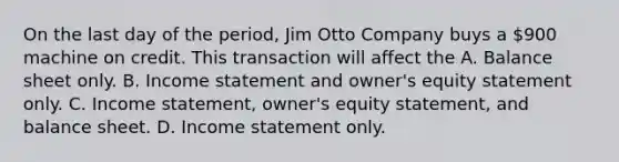 On the last day of the period, Jim Otto Company buys a 900 machine on credit. This transaction will affect the A. Balance sheet only. B. <a href='https://www.questionai.com/knowledge/kCPMsnOwdm-income-statement' class='anchor-knowledge'>income statement</a> and owner's equity statement only. C. Income statement, owner's equity statement, and balance sheet. D. Income statement only.