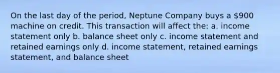 On the last day of the period, Neptune Company buys a 900 machine on credit. This transaction will affect the: a. <a href='https://www.questionai.com/knowledge/kCPMsnOwdm-income-statement' class='anchor-knowledge'>income statement</a> only b. balance sheet only c. income statement and retained earnings only d. income statement, retained earnings statement, and balance sheet