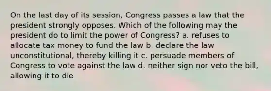 On the last day of its session, Congress passes a law that the president strongly opposes. Which of the following may the president do to limit the power of Congress? a. refuses to allocate tax money to fund the law b. declare the law unconstitutional, thereby killing it c. persuade members of Congress to vote against the law d. neither sign nor veto the bill, allowing it to die