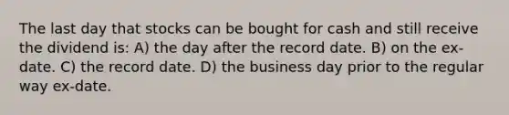 The last day that stocks can be bought for cash and still receive the dividend is: A) the day after the record date. B) on the ex-date. C) the record date. D) the business day prior to the regular way ex-date.