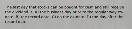 The last day that stocks can be bought for cash and still receive the dividend is: A) the business day prior to the regular way ex-date. B) the record date. C) on the ex-date. D) the day after the record date.