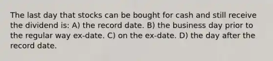 The last day that stocks can be bought for cash and still receive the dividend is: A) the record date. B) the business day prior to the regular way ex-date. C) on the ex-date. D) the day after the record date.