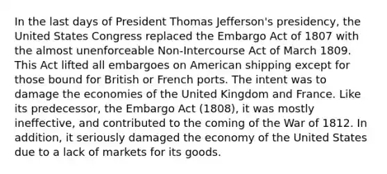 In the last days of President Thomas Jefferson's presidency, the United States Congress replaced the Embargo Act of 1807 with the almost unenforceable Non-Intercourse Act of March 1809. This Act lifted all embargoes on American shipping except for those bound for British or French ports. The intent was to damage the economies of the United Kingdom and France. Like its predecessor, the Embargo Act (1808), it was mostly ineffective, and contributed to the coming of the War of 1812. In addition, it seriously damaged the economy of the United States due to a lack of markets for its goods.