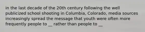 in the last decade of the 20th century following the well publicized school shooting in Columbia, Colorado, media sources increasingly spread the message that youth were often more frequently people to __ rather than people to __