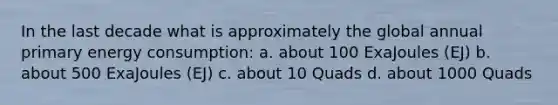 In the last decade what is approximately the global annual primary energy consumption: a. about 100 ExaJoules (EJ) b. about 500 ExaJoules (EJ) c. about 10 Quads d. about 1000 Quads