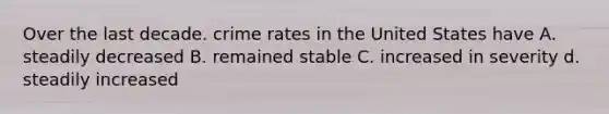 Over the last decade. crime rates in the United States have A. steadily decreased B. remained stable C. increased in severity d. steadily increased