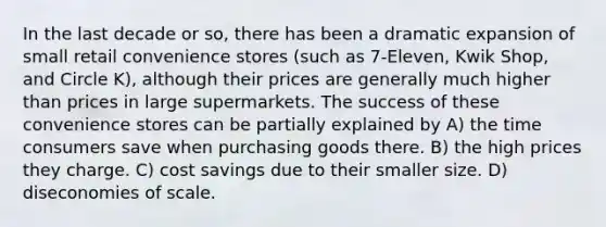 In the last decade or so, there has been a dramatic expansion of small retail convenience stores (such as 7-Eleven, Kwik Shop, and Circle K), although their prices are generally much higher than prices in large supermarkets. The success of these convenience stores can be partially explained by A) the time consumers save when purchasing goods there. B) the high prices they charge. C) cost savings due to their smaller size. D) diseconomies of scale.