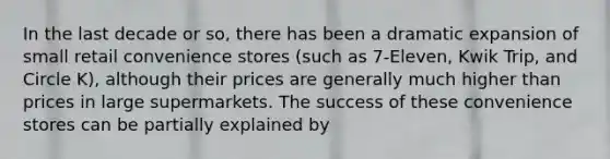 In the last decade or so, there has been a dramatic expansion of small retail convenience stores (such as 7-Eleven, Kwik Trip, and Circle K), although their prices are generally much higher than prices in large supermarkets. The success of these convenience stores can be partially explained by