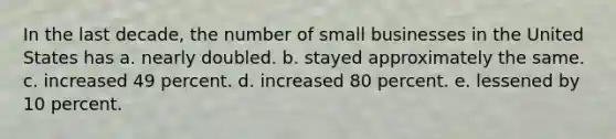 In the last decade, the number of small businesses in the United States has a. nearly doubled. b. stayed approximately the same. c. increased 49 percent. d. increased 80 percent. e. lessened by 10 percent.