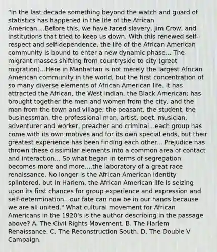 "In the last decade something beyond the watch and guard of statistics has happened in the life of the African American....Before this, we have faced slavery, Jim Crow, and institutions that tried to keep us down. With this renewed self-respect and self-dependence, the life of the African American community is bound to enter a new dynamic phase... The migrant masses shifting from countryside to city (great migration)...Here in Manhattan is not merely the largest African American community in the world, but the first concentration of so many diverse elements of African American life. It has attracted the African, the West Indian, the Black American; has brought together the men and women from the city, and the man from the town and village; the peasant, the student, the businessman, the professional man, artist, poet, musician, adventurer and worker, preacher and criminal...each group has come with its own motives and for its own special ends, but their greatest experience has been finding each other... Prejudice has thrown these dissimilar elements into a common area of contact and interaction... So what began in terms of segregation becomes more and more....the laboratory of a great race renaissance. No longer is the African American identity splintered, but in Harlem, the African American life is seizing upon its first chances for group experience and expression and self-determination...our fate can now be in our hands because we are all united." What cultural movement for African Americans in the 1920's is the author describing in the passage above? A. The Civil Rights Movement. B. The Harlem Renaissance. C. The Reconstruction South. D. The Double V Campaign.