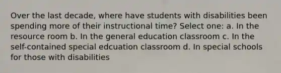 Over the last decade, where have students with disabilities been spending more of their instructional time? Select one: a. In the resource room b. In the general education classroom c. In the self-contained special edcuation classroom d. In special schools for those with disabilities