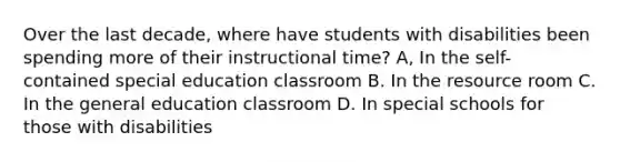 Over the last decade, where have students with disabilities been spending more of their instructional time? A, In the self-contained special education classroom B. In the resource room C. In the general education classroom D. In special schools for those with disabilities