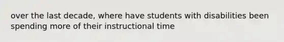 over the last decade, where have students with disabilities been spending more of their instructional time