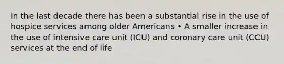 In the last decade there has been a substantial rise in the use of hospice services among older Americans • A smaller increase in the use of intensive care unit (ICU) and coronary care unit (CCU) services at the end of life