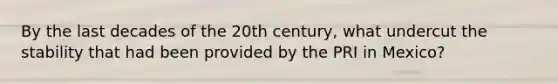 By the last decades of the 20th century, what undercut the stability that had been provided by the PRI in Mexico?