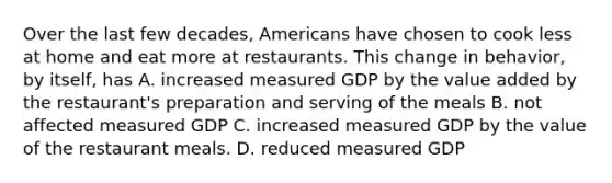 Over the last few decades, Americans have chosen to cook less at home and eat more at restaurants. This change in behavior, by itself, has A. increased measured GDP by the value added by the restaurant's preparation and serving of the meals B. not affected measured GDP C. increased measured GDP by the value of the restaurant meals. D. reduced measured GDP