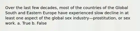 Over the last few decades, most of the countries of the Global South and Eastern Europe have experienced slow decline in at least one aspect of the global sex industry—prostitution, or sex work. a. True b. False