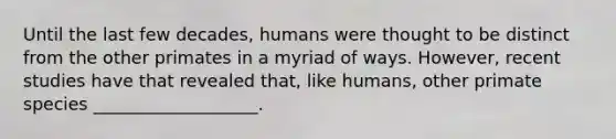 Until the last few decades, humans were thought to be distinct from the other primates in a myriad of ways. However, recent studies have that revealed that, like humans, other primate species ___________________.