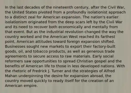 In the last decades of the nineteenth century, after the Civil War, the United States pivoted from a profoundly isolationist approach to a distinct zeal for American expansion. The nation's earlier isolationism originated from the deep scars left by the Civil War and its need to recover both economically and mentally from that event. But as the industrial revolution changed the way the country worked and the American West reached its farthest point, American attitudes toward foreign expansion shifted. Businesses sought new markets to export their factory-built goods, oil, and tobacco products, as well as generous trade agreements to secure access to raw materials. Early social reformers saw opportunities to spread Christian gospel and the benefits of American life to those in less developed nations. With the rhetoric of Fredrick J. Turner and the strategies of Alfred Mahan underpinning the desire for expansion abroad, the country moved quickly to ready itself for the creation of an American empire.