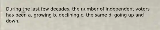 During the last few decades, the number of independent voters has been a. growing b. declining c. the same d. going up and down.