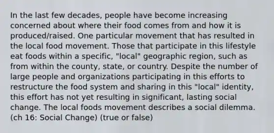 In the last few decades, people have become increasing concerned about where their food comes from and how it is produced/raised. One particular movement that has resulted in the local food movement. Those that participate in this lifestyle eat foods within a specific, "local" geographic region, such as from within the county, state, or country. Despite the number of large people and organizations participating in this efforts to restructure the food system and sharing in this "local" identity, this effort has not yet resulting in significant, lasting social change. The local foods movement describes a social dilemma. (ch 16: Social Change) (true or false)