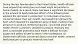 During the last few decades in the United States, health officials have argued that eating too much beef might be harmful to human health. As a result, there has been a significant decrease in the amount of beef produced. Which of the following best explains the decrease in production? A) Individual consumers, concerned about their own health, decreased their demand for beef, which lowered the equilibrium price of beef, making it less attractive to produce. B) Beef producers, concerned about the health of their customers, decided to produce relatively less beef. C) Anti-beef protesters have made it difficult for both buyers and sellers of beef to meet in the marketplace. D) Government officials, concerned about consumer health, ordered beef producers to produce relatively less beef.