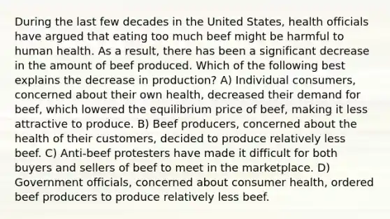 During the last few decades in the United States, health officials have argued that eating too much beef might be harmful to human health. As a result, there has been a significant decrease in the amount of beef produced. Which of the following best explains the decrease in production? A) Individual consumers, concerned about their own health, decreased their demand for beef, which lowered the equilibrium price of beef, making it less attractive to produce. B) Beef producers, concerned about the health of their customers, decided to produce relatively less beef. C) Anti-beef protesters have made it difficult for both buyers and sellers of beef to meet in the marketplace. D) Government officials, concerned about consumer health, ordered beef producers to produce relatively less beef.